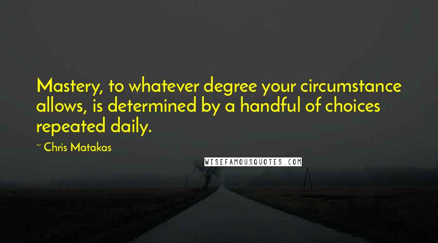 Chris Matakas Quotes: Mastery, to whatever degree your circumstance allows, is determined by a handful of choices repeated daily.