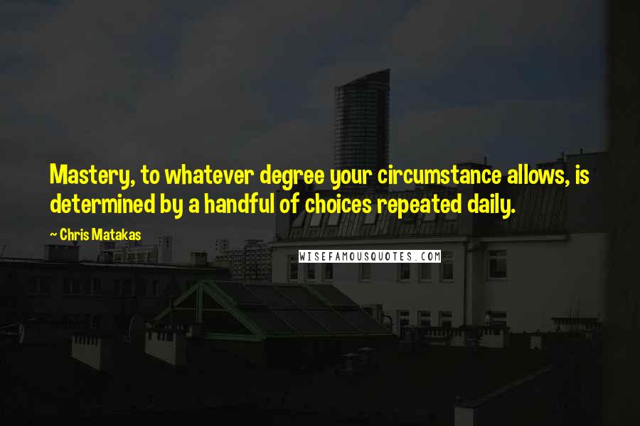 Chris Matakas Quotes: Mastery, to whatever degree your circumstance allows, is determined by a handful of choices repeated daily.