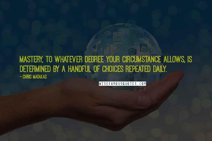 Chris Matakas Quotes: Mastery, to whatever degree your circumstance allows, is determined by a handful of choices repeated daily.