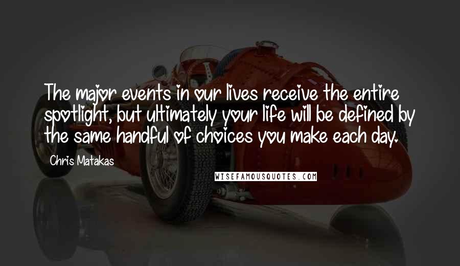 Chris Matakas Quotes: The major events in our lives receive the entire spotlight, but ultimately your life will be defined by the same handful of choices you make each day.