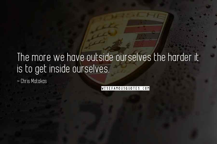 Chris Matakas Quotes: The more we have outside ourselves the harder it is to get inside ourselves.