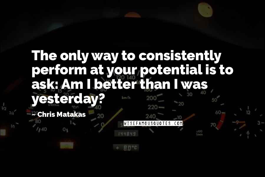 Chris Matakas Quotes: The only way to consistently perform at your potential is to ask: Am I better than I was yesterday?