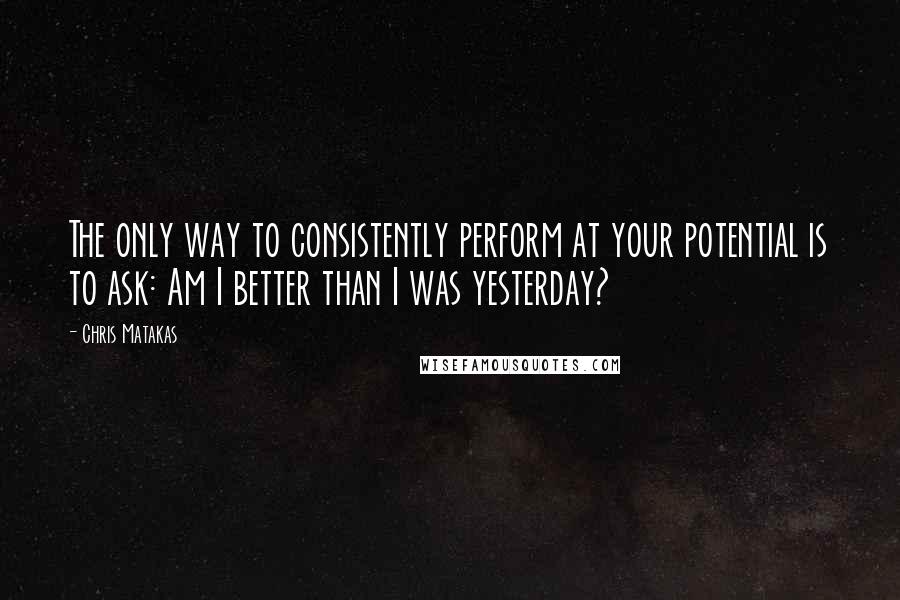 Chris Matakas Quotes: The only way to consistently perform at your potential is to ask: Am I better than I was yesterday?