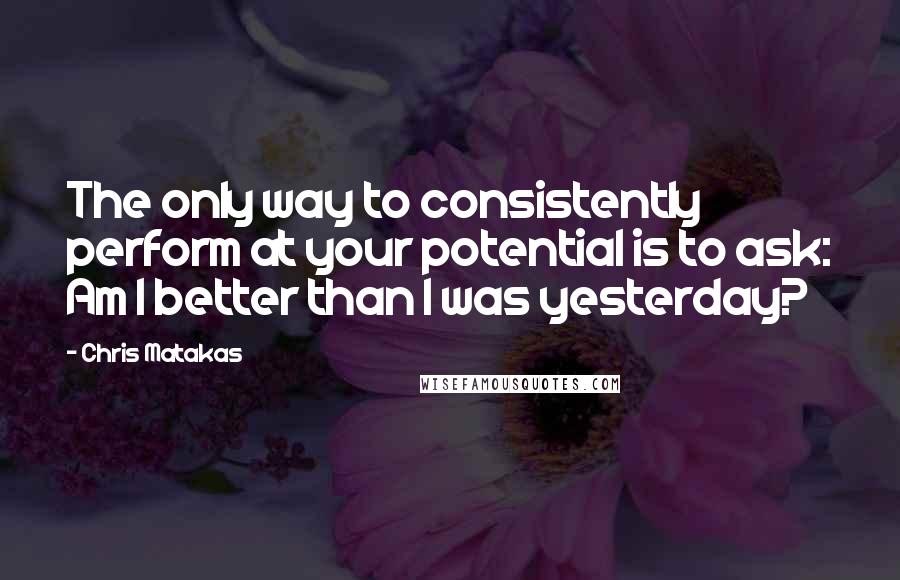 Chris Matakas Quotes: The only way to consistently perform at your potential is to ask: Am I better than I was yesterday?