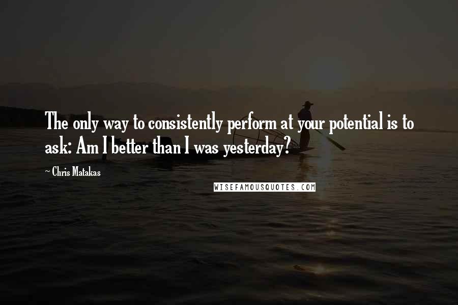 Chris Matakas Quotes: The only way to consistently perform at your potential is to ask: Am I better than I was yesterday?