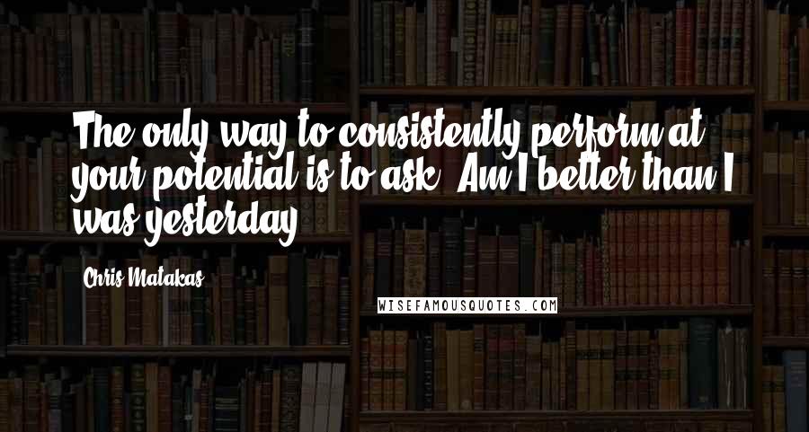 Chris Matakas Quotes: The only way to consistently perform at your potential is to ask: Am I better than I was yesterday?