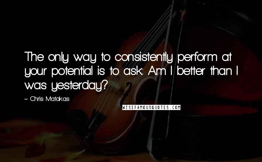 Chris Matakas Quotes: The only way to consistently perform at your potential is to ask: Am I better than I was yesterday?