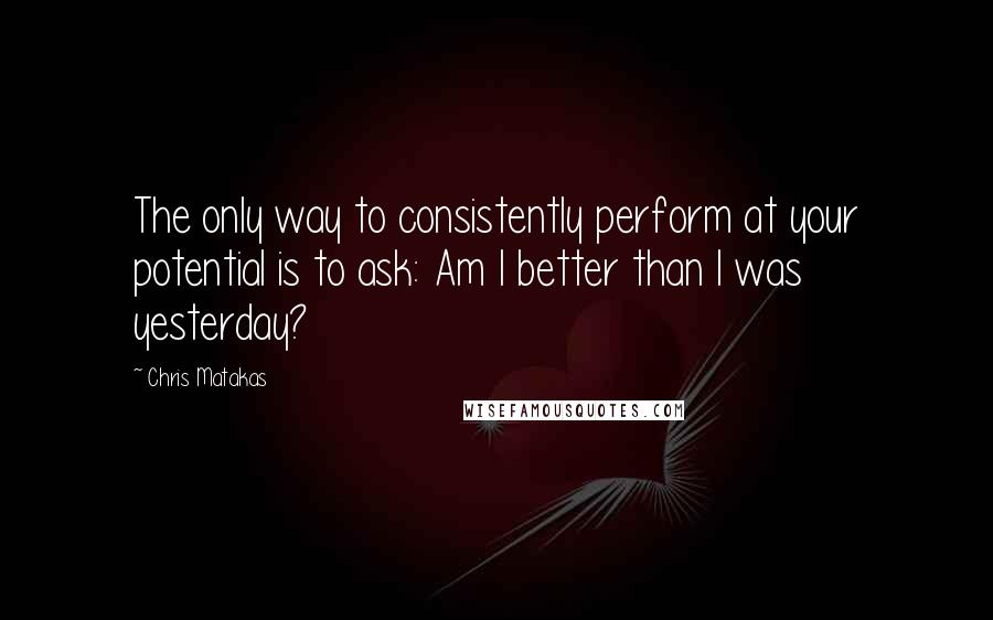 Chris Matakas Quotes: The only way to consistently perform at your potential is to ask: Am I better than I was yesterday?