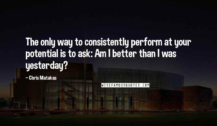 Chris Matakas Quotes: The only way to consistently perform at your potential is to ask: Am I better than I was yesterday?