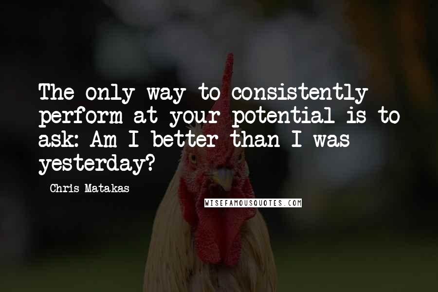 Chris Matakas Quotes: The only way to consistently perform at your potential is to ask: Am I better than I was yesterday?