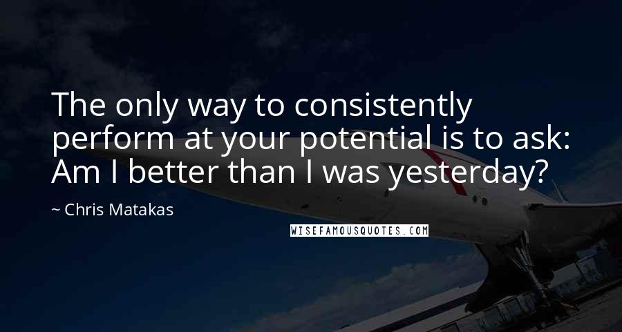 Chris Matakas Quotes: The only way to consistently perform at your potential is to ask: Am I better than I was yesterday?