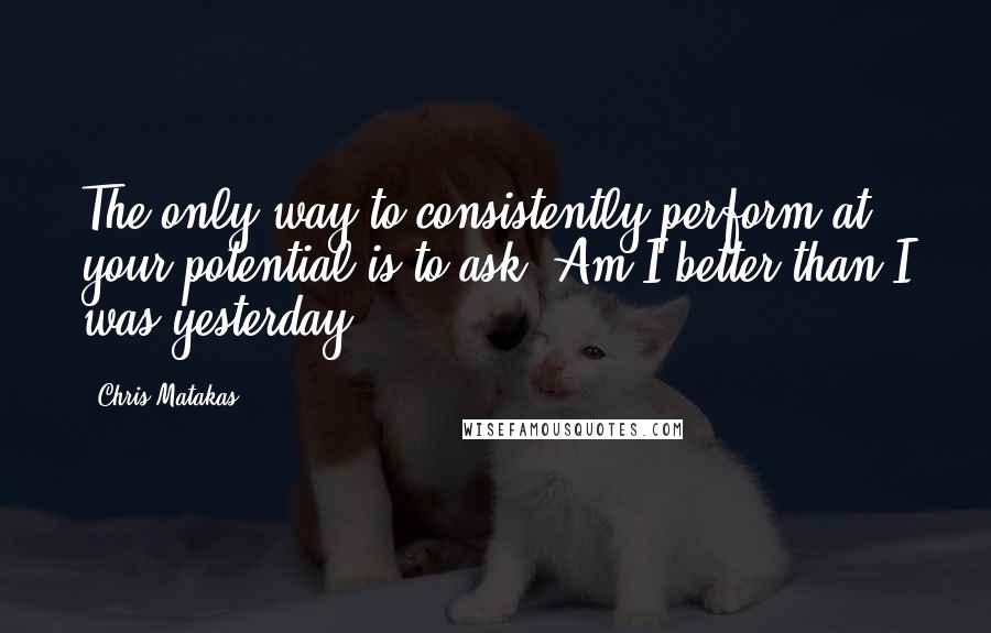 Chris Matakas Quotes: The only way to consistently perform at your potential is to ask: Am I better than I was yesterday?