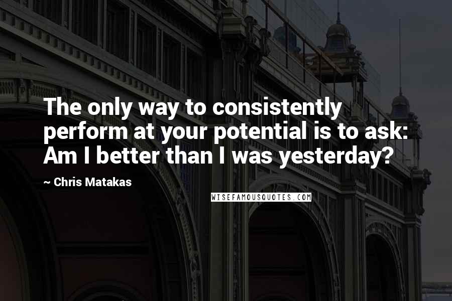 Chris Matakas Quotes: The only way to consistently perform at your potential is to ask: Am I better than I was yesterday?