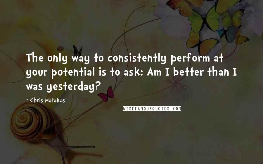 Chris Matakas Quotes: The only way to consistently perform at your potential is to ask: Am I better than I was yesterday?