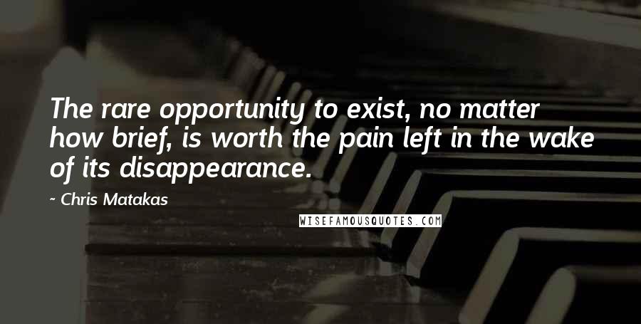 Chris Matakas Quotes: The rare opportunity to exist, no matter how brief, is worth the pain left in the wake of its disappearance.