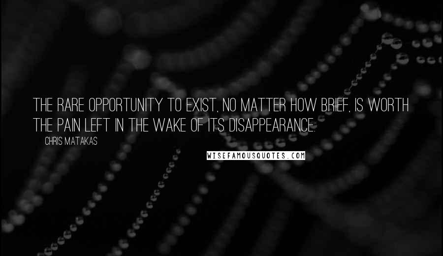 Chris Matakas Quotes: The rare opportunity to exist, no matter how brief, is worth the pain left in the wake of its disappearance.