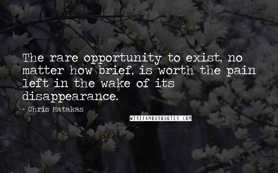 Chris Matakas Quotes: The rare opportunity to exist, no matter how brief, is worth the pain left in the wake of its disappearance.