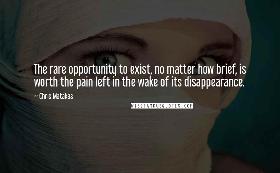 Chris Matakas Quotes: The rare opportunity to exist, no matter how brief, is worth the pain left in the wake of its disappearance.