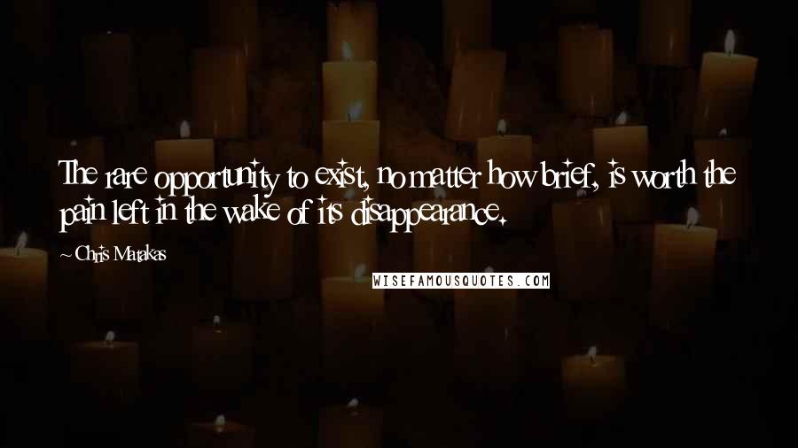 Chris Matakas Quotes: The rare opportunity to exist, no matter how brief, is worth the pain left in the wake of its disappearance.