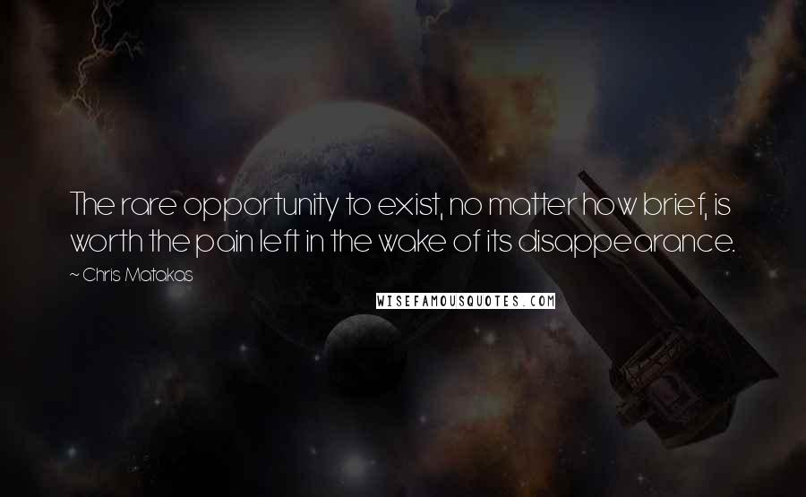 Chris Matakas Quotes: The rare opportunity to exist, no matter how brief, is worth the pain left in the wake of its disappearance.