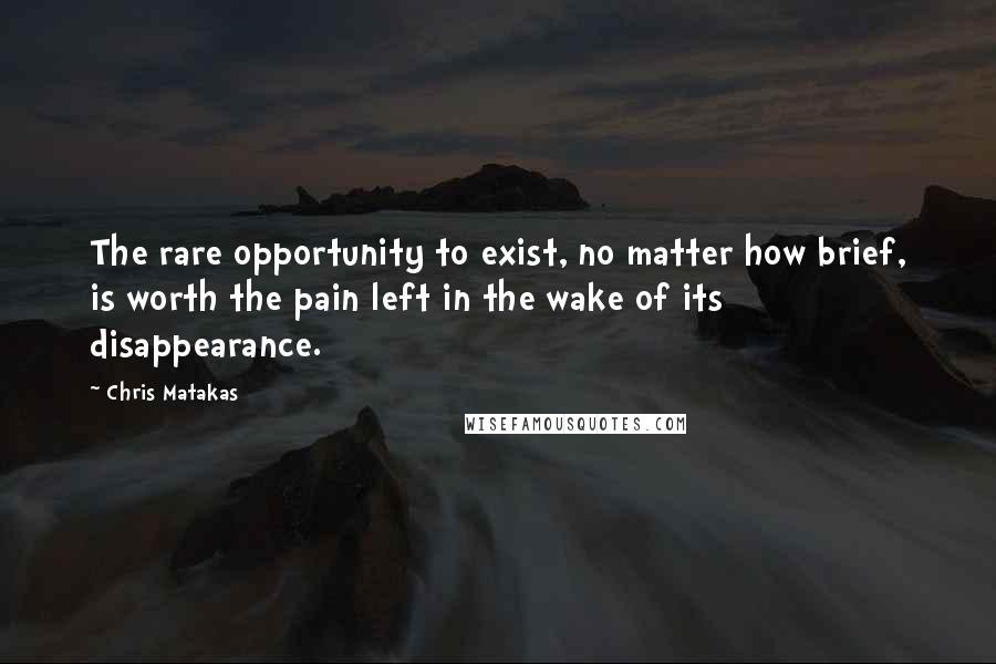 Chris Matakas Quotes: The rare opportunity to exist, no matter how brief, is worth the pain left in the wake of its disappearance.