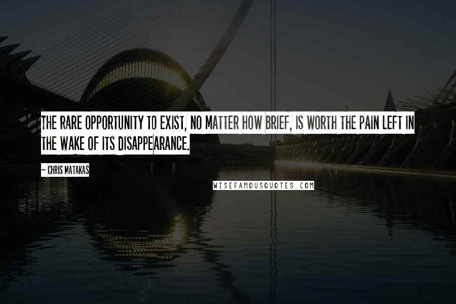 Chris Matakas Quotes: The rare opportunity to exist, no matter how brief, is worth the pain left in the wake of its disappearance.