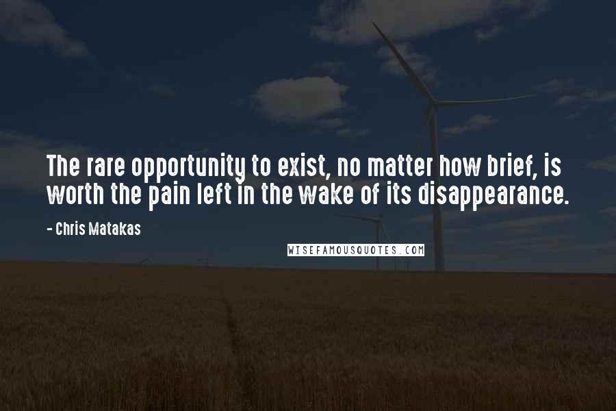 Chris Matakas Quotes: The rare opportunity to exist, no matter how brief, is worth the pain left in the wake of its disappearance.