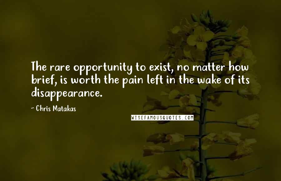 Chris Matakas Quotes: The rare opportunity to exist, no matter how brief, is worth the pain left in the wake of its disappearance.