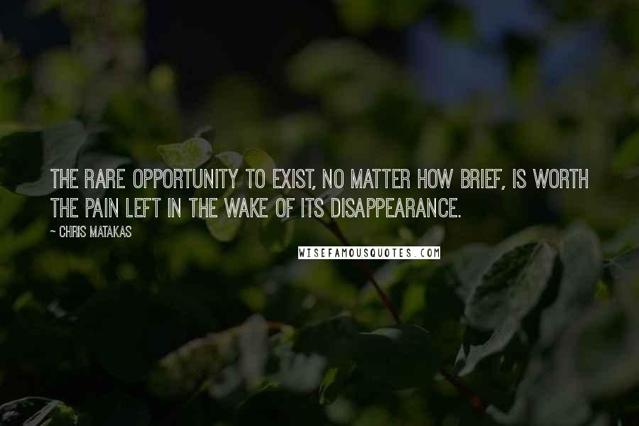 Chris Matakas Quotes: The rare opportunity to exist, no matter how brief, is worth the pain left in the wake of its disappearance.