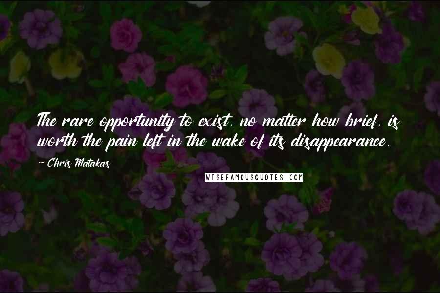 Chris Matakas Quotes: The rare opportunity to exist, no matter how brief, is worth the pain left in the wake of its disappearance.