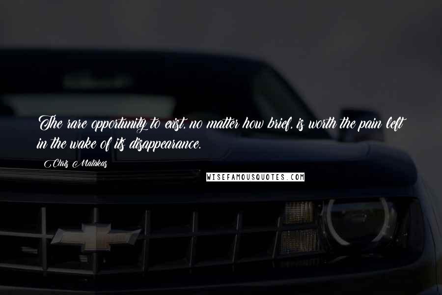 Chris Matakas Quotes: The rare opportunity to exist, no matter how brief, is worth the pain left in the wake of its disappearance.