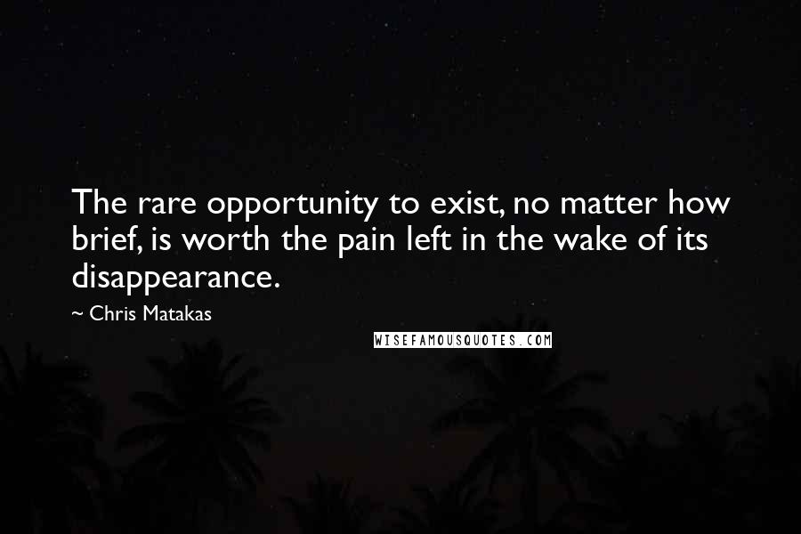 Chris Matakas Quotes: The rare opportunity to exist, no matter how brief, is worth the pain left in the wake of its disappearance.