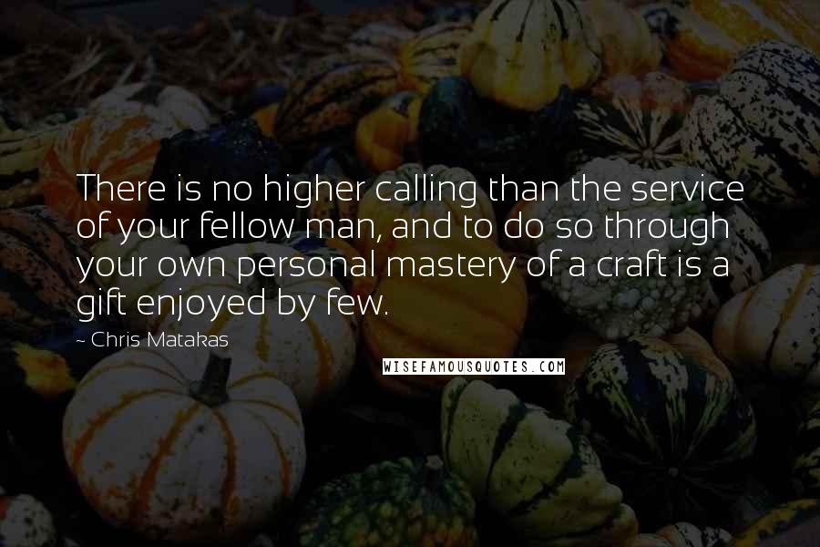 Chris Matakas Quotes: There is no higher calling than the service of your fellow man, and to do so through your own personal mastery of a craft is a gift enjoyed by few.