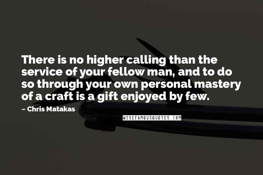 Chris Matakas Quotes: There is no higher calling than the service of your fellow man, and to do so through your own personal mastery of a craft is a gift enjoyed by few.