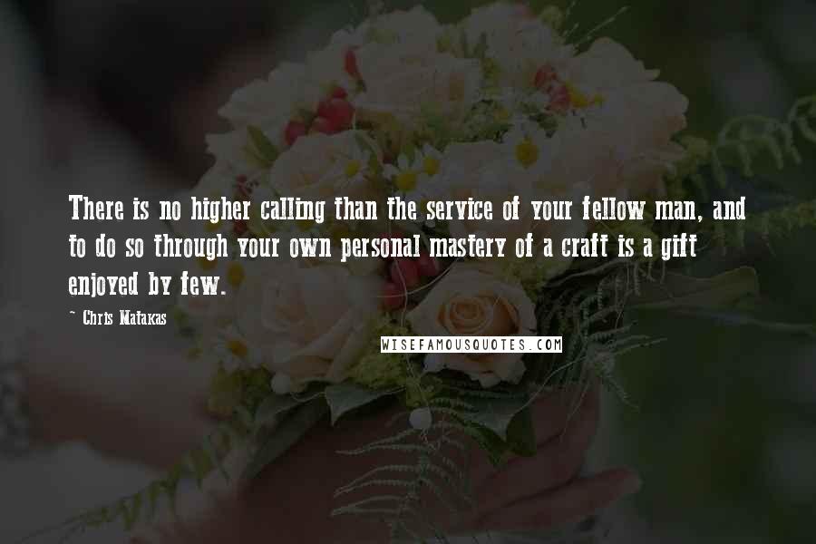 Chris Matakas Quotes: There is no higher calling than the service of your fellow man, and to do so through your own personal mastery of a craft is a gift enjoyed by few.