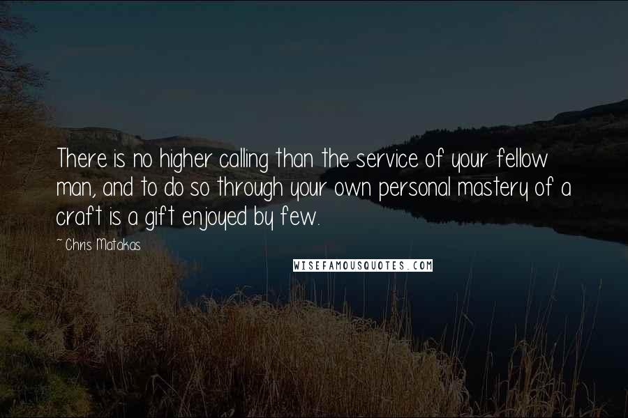 Chris Matakas Quotes: There is no higher calling than the service of your fellow man, and to do so through your own personal mastery of a craft is a gift enjoyed by few.