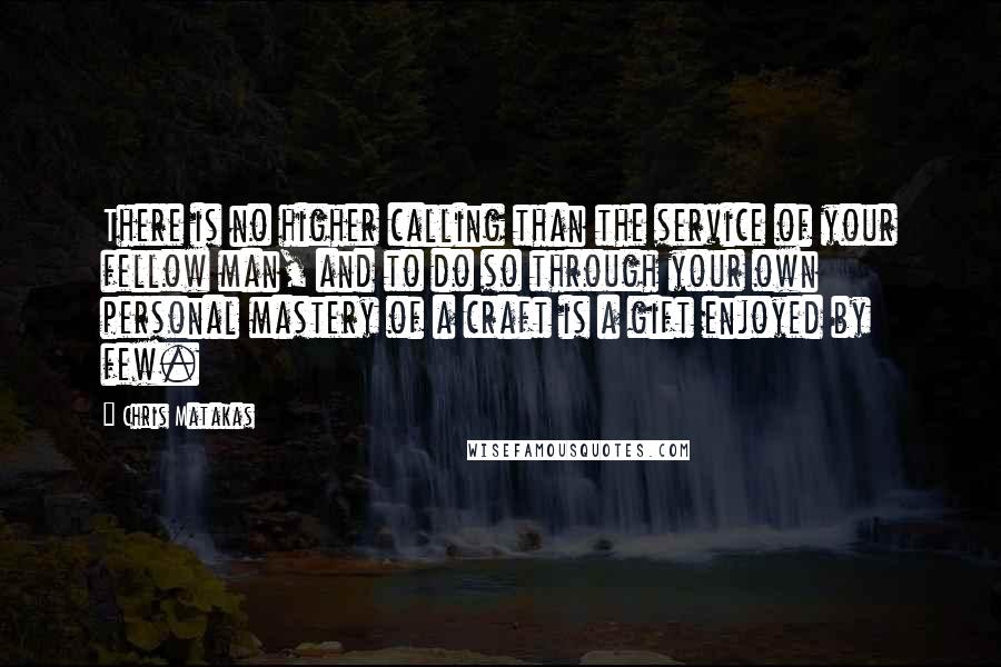 Chris Matakas Quotes: There is no higher calling than the service of your fellow man, and to do so through your own personal mastery of a craft is a gift enjoyed by few.