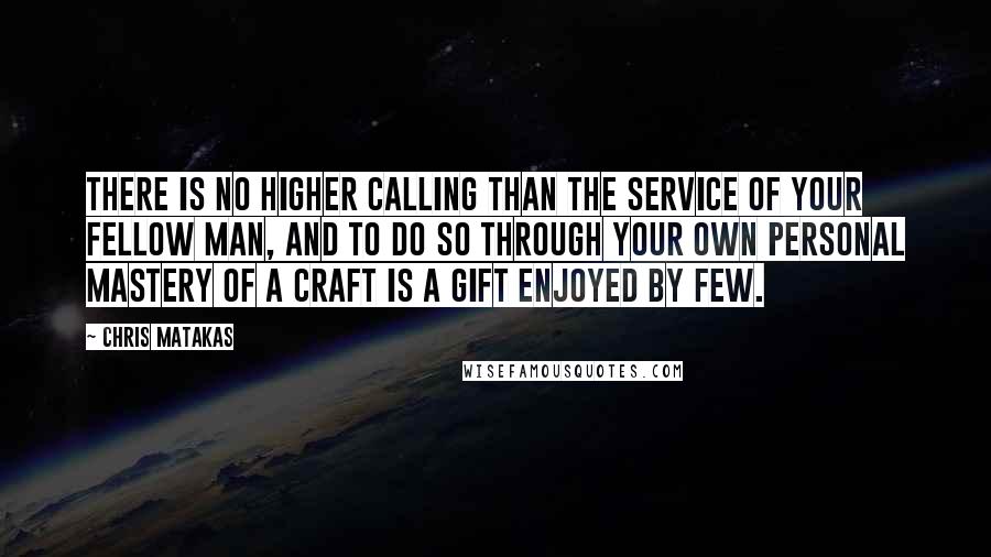 Chris Matakas Quotes: There is no higher calling than the service of your fellow man, and to do so through your own personal mastery of a craft is a gift enjoyed by few.