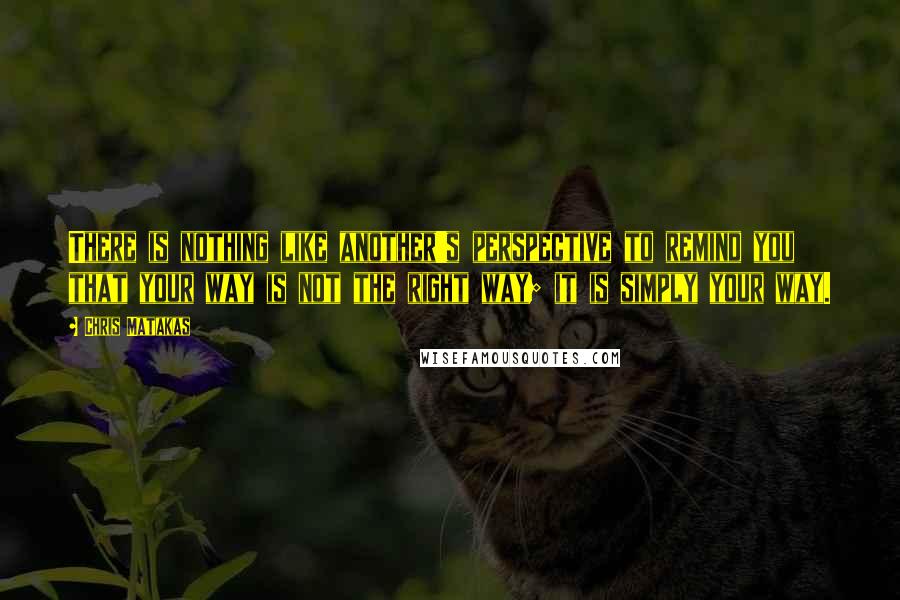 Chris Matakas Quotes: There is nothing like another's perspective to remind you that your way is not the right way; it is simply your way.