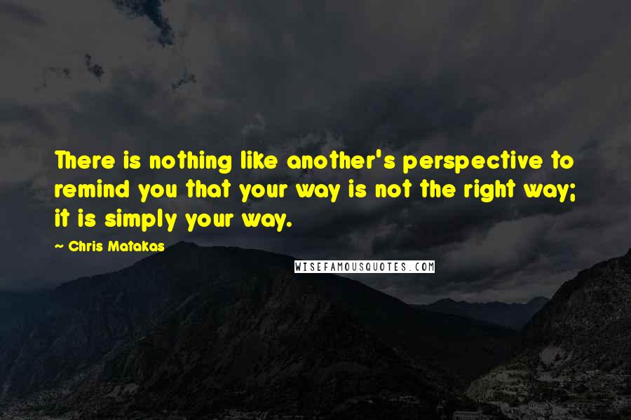 Chris Matakas Quotes: There is nothing like another's perspective to remind you that your way is not the right way; it is simply your way.