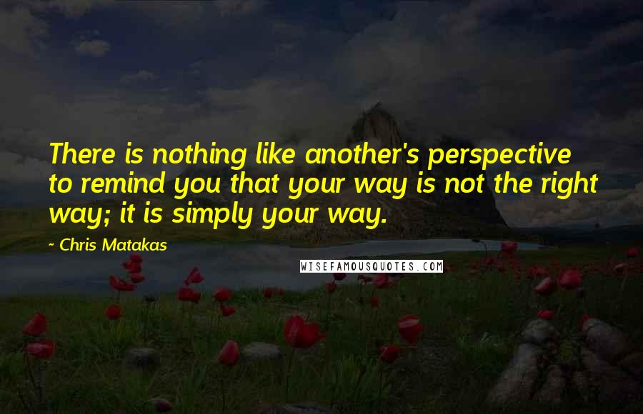 Chris Matakas Quotes: There is nothing like another's perspective to remind you that your way is not the right way; it is simply your way.