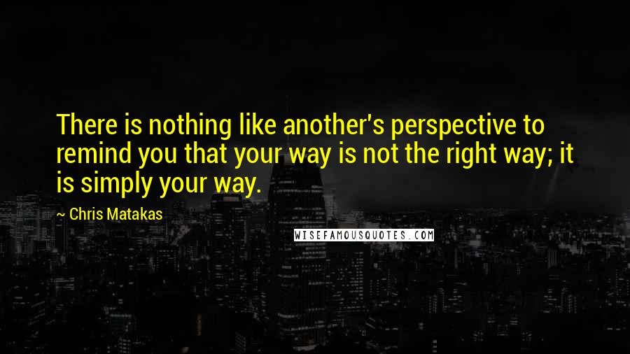 Chris Matakas Quotes: There is nothing like another's perspective to remind you that your way is not the right way; it is simply your way.