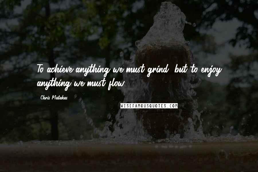 Chris Matakas Quotes: To achieve anything we must grind, but to enjoy anything we must flow.