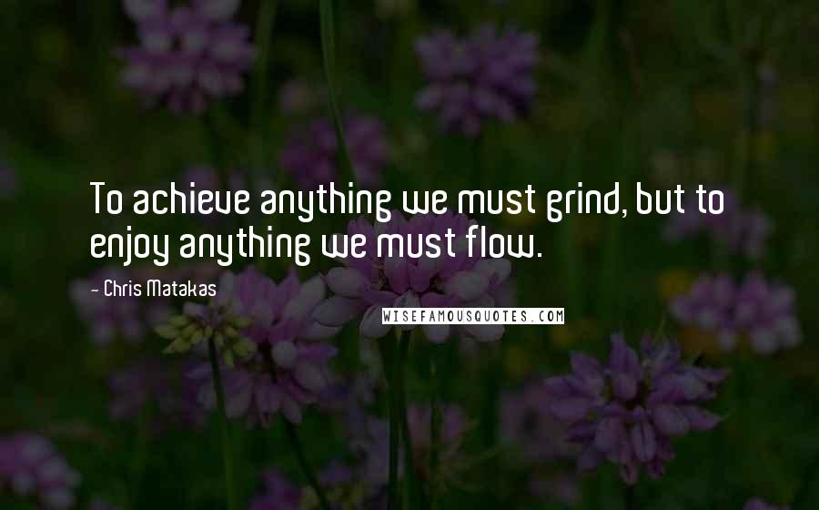 Chris Matakas Quotes: To achieve anything we must grind, but to enjoy anything we must flow.