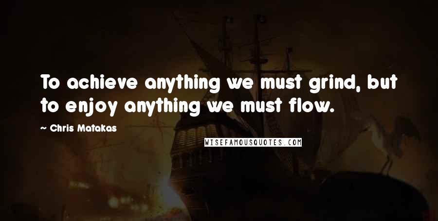 Chris Matakas Quotes: To achieve anything we must grind, but to enjoy anything we must flow.