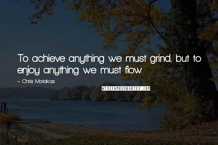 Chris Matakas Quotes: To achieve anything we must grind, but to enjoy anything we must flow.