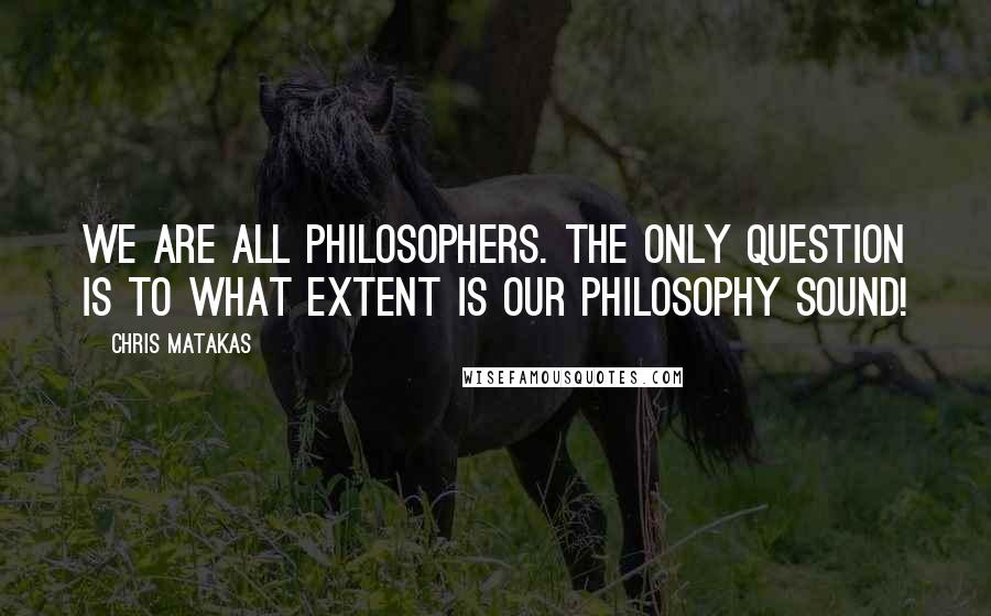 Chris Matakas Quotes: We are all philosophers. The only question is to what extent is our philosophy sound!