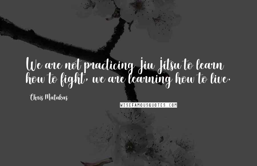 Chris Matakas Quotes: We are not practicing Jiu Jitsu to learn how to fight, we are learning how to live.