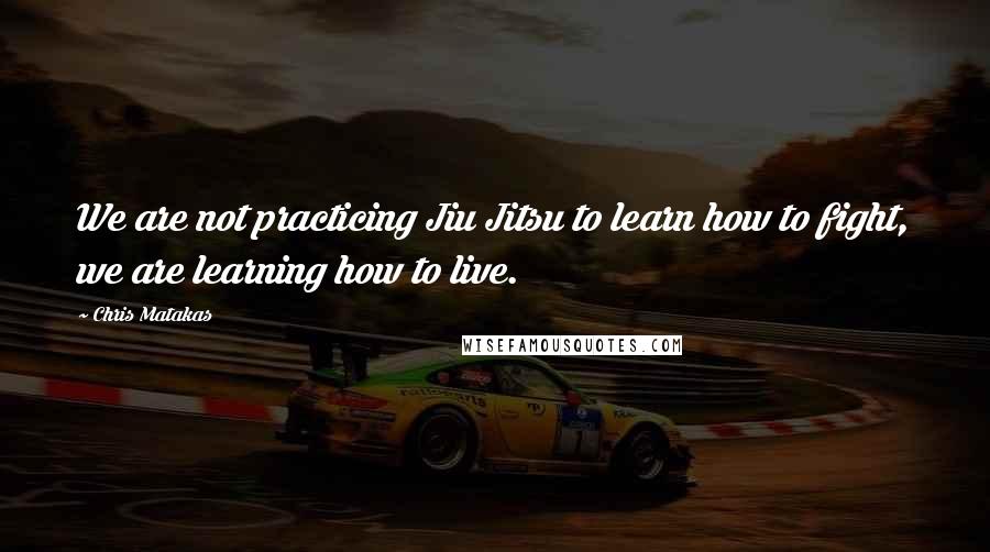 Chris Matakas Quotes: We are not practicing Jiu Jitsu to learn how to fight, we are learning how to live.