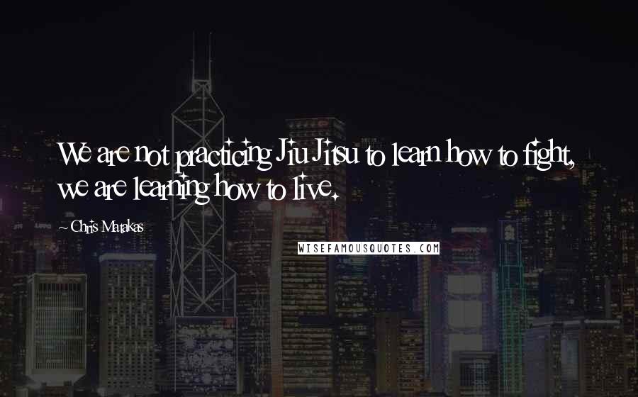 Chris Matakas Quotes: We are not practicing Jiu Jitsu to learn how to fight, we are learning how to live.